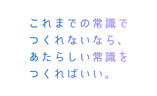 これまでの常識でつくれないなら新しい常識をつくればいい。